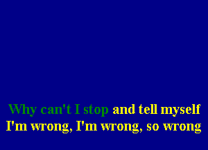 Why can't I stop and tell myself
I'm wrong, I'm wrong, so wrong