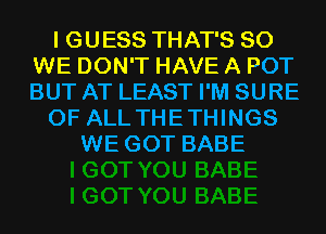 I GUESS THAT'S SO
WE DON'T HAVE A POT
BUT AT LEAST I'M SURE

OF ALL THETHINGS

WE GOT BABE