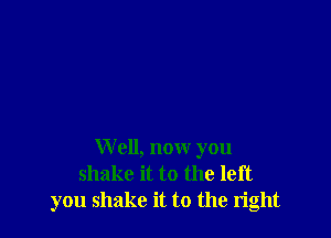 W 011, now you
shake it to the left
you shake it to the right