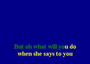 But oh what will you do
when she says to you