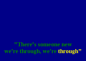 There's someone new
we're through, we're through