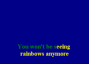 You won't be seeing
rainbows anymore