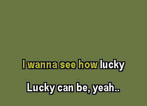 lwanna see how lucky

Lucky can be, yeah..