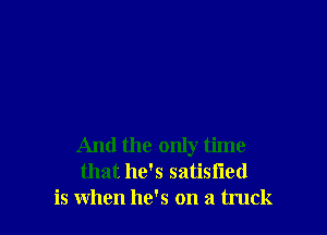 And the only time
that he's satisfied
is when he's on a truck