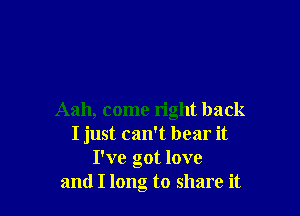 Aah, come right back
I just can't bear it
I've got love
and I long to share it