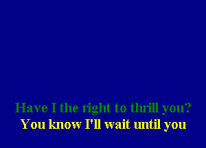 Have I the right to thrill you?
You knowr I'll wait until you