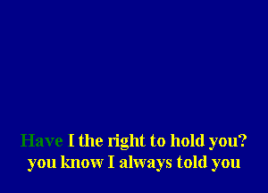 Have I the right to hold you?
you know I always told you