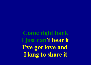 Come right back
I just can't bear it
I've got love and

I long to share it