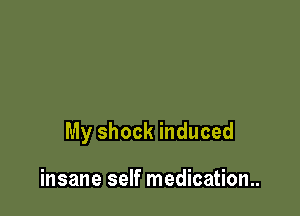 My shock induced

insane self medicatiom