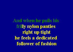 And when he pulls his
frilly nylon panties
right up tight
he feels a dedicated

follower of fashion I