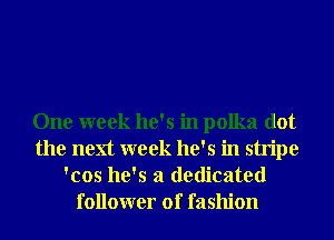 One week he's in polka dot
the next week he's in stripe
'cos he's a dedicated
follower of fashion