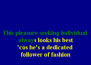 This pleasure seeking individual
always looks his best
'cos he's a dedicated
follower of fashion