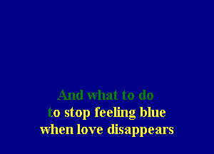 And what to do
to stop feeling blue
when love disappears