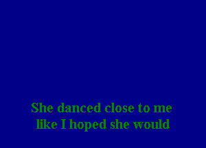 She danced close to me
like I hoped she would