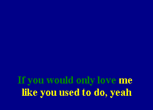 If you would only love me
like you used to do, yeah