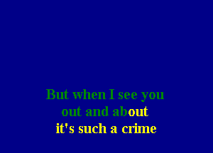 But when I see you
out and about
it's such a crime