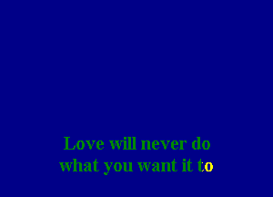 Love will never do
what you want it to