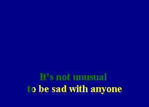 It's not unusual
to be sad with anyone