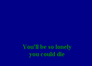 You'll be so lonely
you could die