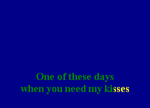 One of these days
when you need my kisses