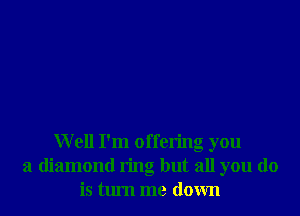 Well I'm offering you
a diamond ring but all you do
is tlu'n me down