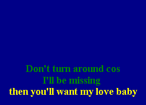 Don't turn around cos

I'll be missing
then you'll want my love baby