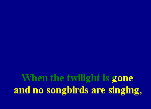 When the twilight is gone
and no songbirds are singing,