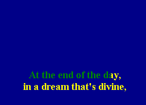 At the end of the day,
in a dream that's divine,