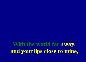 With the world far away,
and your lips close to mine,