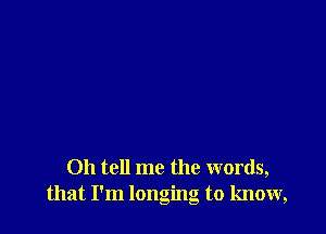 Oh tell me the words,
that I'm longing to know,