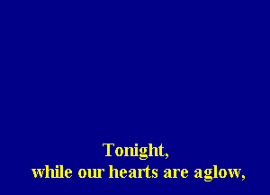Tonight,
while our heads are aglow,