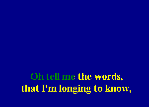 Oh tell me the words,
that I'm longing to know,