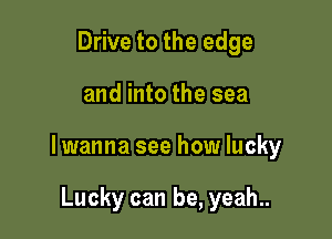 Drive to the edge

and into the sea

lwanna see how lucky

Lucky can be, yeah..