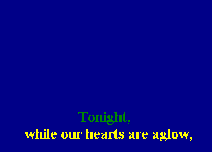 Tonight,
while our heads are aglow,