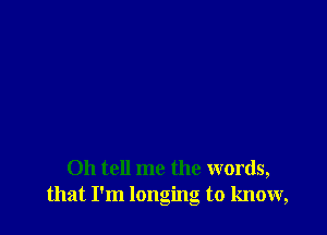 Oh tell me the words,
that I'm longing to know,