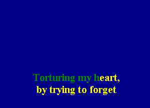 Torturing my heart,
by trying to forget