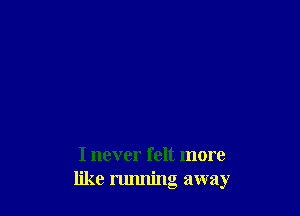 I never felt more
like nmning away