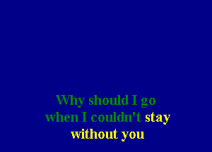 Why should I go
when I couldn't stay
without you