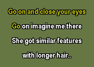 Go on and close your eyes

Go on imagine me there
She got similar features

with longer hair..