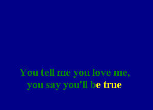 You tell me you love me,
you say you'll be true