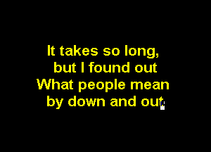 It takes so long,
but I found out

What people mean
by down and out,-