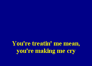 You're treatin' me mean,
you're making me cry