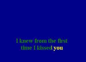 I knew from the first
time I kissed you
