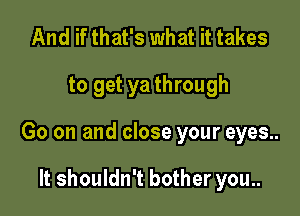 And if that's what it takes

to get ya through

Go on and close your eyes..

It shouldn't bother you..