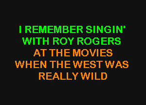 I REMEMBER SINGIN'
WITH ROY ROGERS
AT THEMOVIES
WHEN THEWEST WAS
REALLYWILD
