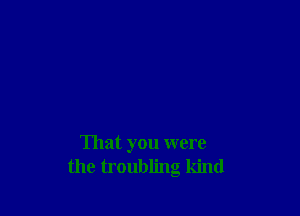 That you were
the troubling kind