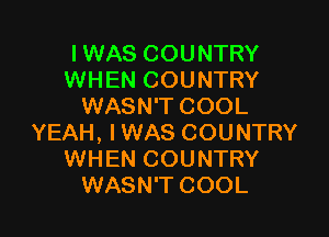 IWAS COUNTRY
WHEN COUNTRY
WASN'T COOL

YEAH, I WAS COUNTRY
WHEN COUNTRY
WASN'T COOL