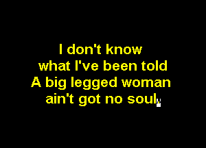 I don't know
what I've been told

A big legged woman
ain't got no souls