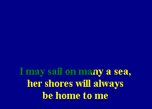 I may sail on many a sea,
her shores will always
be home to me
