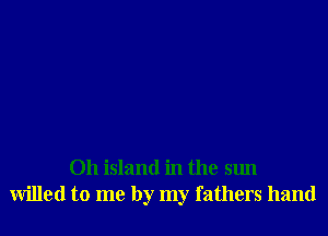 Oh island in the sun
willed to me by my fathers hand